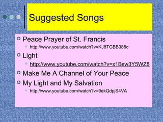 Suggested Songs
 Peace Prayer of St. Francis
 http://www.youtube.com/watch?v=KJ8TGBB385c
 Light
 http://www.youtube.com/watch?v=x1Bsw3Y5WZ8
 Make Me A Channel of Your Peace
 My Light and My Salvation
 http://www.youtube.com/watch?v=9ekQdpjS4VA
 