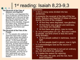 1st
reading: Isaiah 8,23-9,3
The Reversal of the Fate of
Zebulun and Naphtali
 23 First the Lord degraded the
land of Zebulun and the land of
Naphtali; but in the end he has
glorified the seaward road, the
land West of the Jordan, the
District of the Gentiles. Anguish
has taken wing, dispelled is
darkness; for there is no gloom
where but now there was
distress.
The Reversal of the Fate of the
People
 9:1 The people who walked in
darkness have seen a great
light; upon those who dwelt in
the land of gloom a light has
shone. 2 You have brought
them abundant joy and great
rejoicing, as they rejoice before
you as at the harvest, as men
make merry when dividing
spoils. 3 For the yoke that
burdened them, the pole on
their shoulder, and the rod of
their taskmaster you have
smashed, as on the day of
Midian.
Commentary
 V.23 is a long verse divided into two
sentences.
 It presents the reversal of the fate of the two
lands, Zebulun and Naphtali (2 tribes of Israel,
during the time of the Judges)
 At first they were degraded, now glorified.
 At first there was anguish and darkness,
now these are dispelled.
 At first there was gloom, now no more.
 9,1 is a continuation of v.23. But now it refers
to people, not land (more or less the same
thing actually).
 At first people walked in darkness, now in
light
 At first people dwelt in gloom, now in light.
 V.2 acknowledges God as the source of
reversal.
 The joy that God brings is not just an ordinary
joy, but abundant joy, great joy.
 V.3 states the reason for rejoicing:
 The yoke, the pole, and the rod, have
been smashed.
 