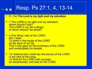 Resp. Ps 27:1, 4, 13-14
 R. (1a) The Lord is my light and my salvation.
 1 The LORD is my light and my salvation;
whom should I fear?
The LORD is my life’s refuge;
of whom should I be afraid?
 4 One thing I ask of the LORD;
this I seek:
To dwell in the house of the LORD
all the days of my life,
That I may gaze on the loveliness of the LORD
and contemplate his temple.
 13 I believe that I shall see the bounty of the LORD
in the land of the living.
14 Wait for the LORD with courage;
be stouthearted, and wait for the LORD.
 