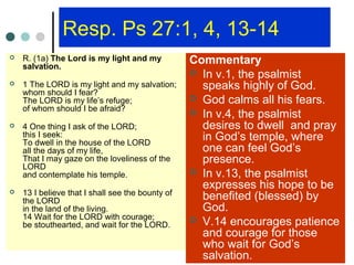 Resp. Ps 27:1, 4, 13-14
 R. (1a) The Lord is my light and my
salvation.
 1 The LORD is my light and my salvation;
whom should I fear?
The LORD is my life’s refuge;
of whom should I be afraid?
 4 One thing I ask of the LORD;
this I seek:
To dwell in the house of the LORD
all the days of my life,
That I may gaze on the loveliness of the
LORD
and contemplate his temple.
 13 I believe that I shall see the bounty of
the LORD
in the land of the living.
14 Wait for the LORD with courage;
be stouthearted, and wait for the LORD.
Commentary
 In v.1, the psalmist
speaks highly of God.
 God calms all his fears.
 In v.4, the psalmist
desires to dwell and pray
in God’s temple, where
one can feel God’s
presence.
 In v.13, the psalmist
expresses his hope to be
benefited (blessed) by
God.
 V.14 encourages patience
and courage for those
who wait for God’s
salvation.
 