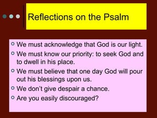 Reflections on the Psalm
 We must acknowledge that God is our light.
 We must know our priority: to seek God and
to dwell in his place.
 We must believe that one day God will pour
out his blessings upon us.
 We don’t give despair a chance.
 Are you easily discouraged?
 