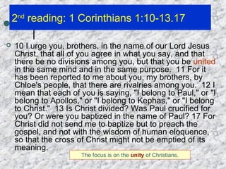 2nd
reading: 1 Corinthians 1:10-13.17
 10 I urge you, brothers, in the name of our Lord Jesus
Christ, that all of you agree in what you say, and that
there be no divisions among you, but that you be united
in the same mind and in the same purpose. 11 For it
has been reported to me about you, my brothers, by
Chloe's people, that there are rivalries among you. 12 I
mean that each of you is saying, "I belong to Paul," or "I
belong to Apollos," or "I belong to Kephas," or "I belong
to Christ." 13 Is Christ divided? Was Paul crucified for
you? Or were you baptized in the name of Paul? 17 For
Christ did not send me to baptize but to preach the
gospel, and not with the wisdom of human eloquence,
so that the cross of Christ might not be emptied of its
meaning.
The focus is on the unity of Christians.
 