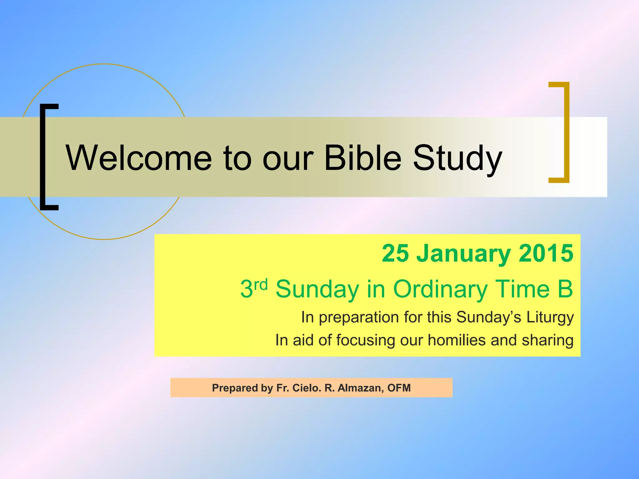 Welcome to our Bible Study
25 January 2015
3rd Sunday in Ordinary Time B
In preparation for this Sunday’s Liturgy
In aid of focusing our homilies and sharing
Prepared by Fr. Cielo. R. Almazan, OFM
 
