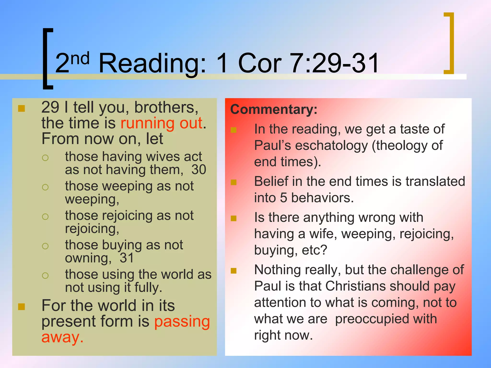 2nd Reading: 1 Cor 7:29-31
 29 I tell you, brothers,
the time is running out.
From now on, let
 those having wives act
as not having them, 30
 those weeping as not
weeping,
 those rejoicing as not
rejoicing,
 those buying as not
owning, 31
 those using the world as
not using it fully.
 For the world in its
present form is passing
away.
Commentary:
 In the reading, we get a taste of
Paul’s eschatology (theology of
end times).
 Belief in the end times is translated
into 5 behaviors.
 Is there anything wrong with
having a wife, weeping, rejoicing,
buying, etc?
 Nothing really, but the challenge of
Paul is that Christians should pay
attention to what is coming, not to
what we are preoccupied with
right now.
 