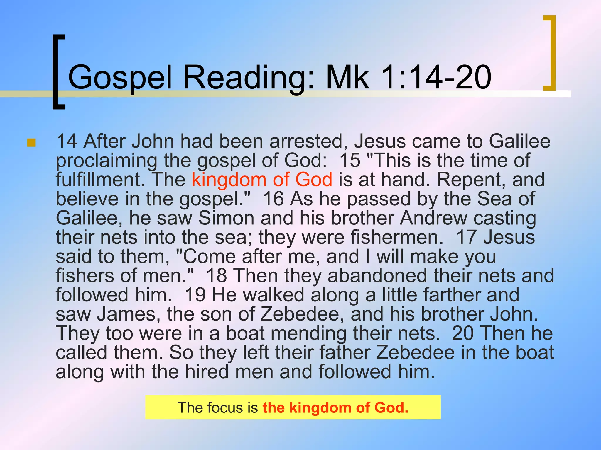 Gospel Reading: Mk 1:14-20
 14 After John had been arrested, Jesus came to Galilee
proclaiming the gospel of God: 15 "This is the time of
fulfillment. The kingdom of God is at hand. Repent, and
believe in the gospel." 16 As he passed by the Sea of
Galilee, he saw Simon and his brother Andrew casting
their nets into the sea; they were fishermen. 17 Jesus
said to them, "Come after me, and I will make you
fishers of men." 18 Then they abandoned their nets and
followed him. 19 He walked along a little farther and
saw James, the son of Zebedee, and his brother John.
They too were in a boat mending their nets. 20 Then he
called them. So they left their father Zebedee in the boat
along with the hired men and followed him.
The focus is the kingdom of God.
 