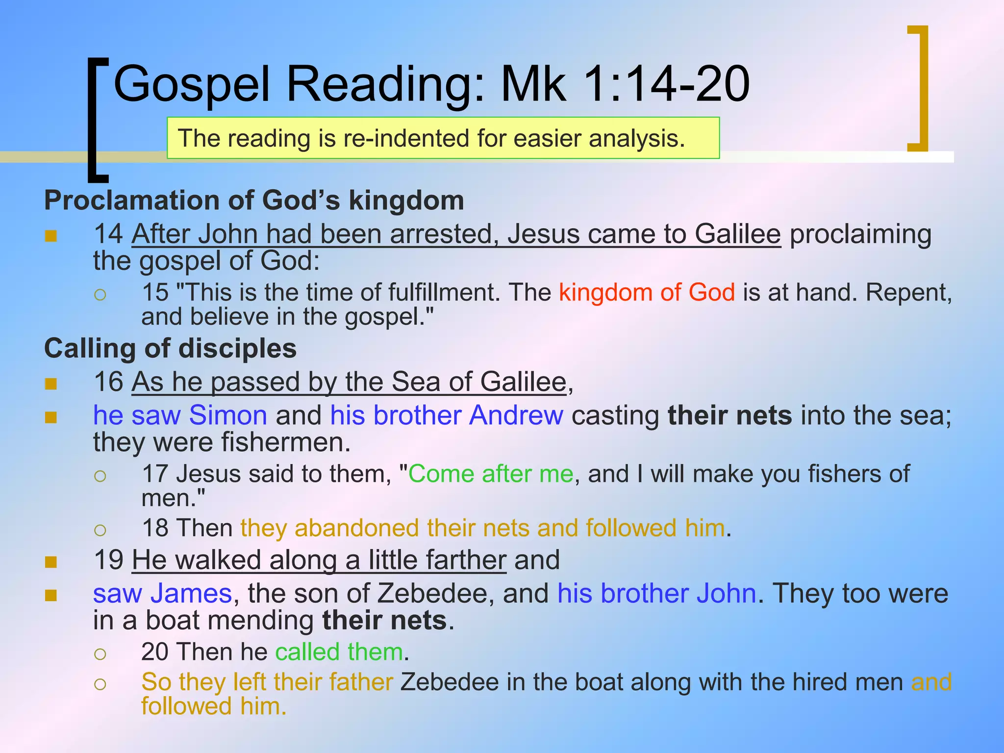 Gospel Reading: Mk 1:14-20
Proclamation of God’s kingdom
 14 After John had been arrested, Jesus came to Galilee proclaiming
the gospel of God:
 15 "This is the time of fulfillment. The kingdom of God is at hand. Repent,
and believe in the gospel."
Calling of disciples
 16 As he passed by the Sea of Galilee,
 he saw Simon and his brother Andrew casting their nets into the sea;
they were fishermen.
 17 Jesus said to them, "Come after me, and I will make you fishers of
men."
 18 Then they abandoned their nets and followed him.
 19 He walked along a little farther and
 saw James, the son of Zebedee, and his brother John. They too were
in a boat mending their nets.
 20 Then he called them.
 So they left their father Zebedee in the boat along with the hired men and
followed him.
The reading is re-indented for easier analysis.
 