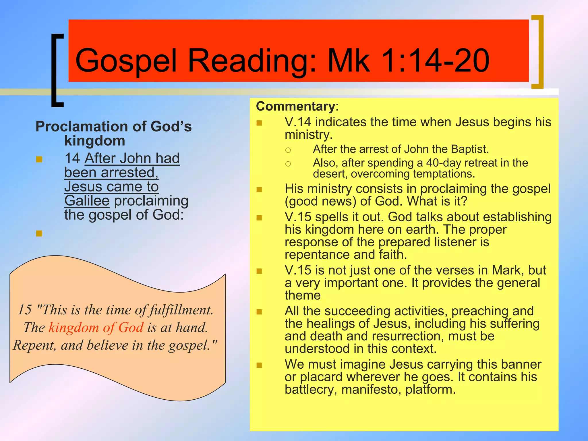Gospel Reading: Mk 1:14-20
Proclamation of God’s
kingdom
 14 After John had
been arrested,
Jesus came to
Galilee proclaiming
the gospel of God:

Commentary:
 V.14 indicates the time when Jesus begins his
ministry.
 After the arrest of John the Baptist.
 Also, after spending a 40-day retreat in the
desert, overcoming temptations.
 His ministry consists in proclaiming the gospel
(good news) of God. What is it?
 V.15 spells it out. God talks about establishing
his kingdom here on earth. The proper
response of the prepared listener is
repentance and faith.
 V.15 is not just one of the verses in Mark, but
a very important one. It provides the general
theme
 All the succeeding activities, preaching and
the healings of Jesus, including his suffering
and death and resurrection, must be
understood in this context.
 We must imagine Jesus carrying this banner
or placard wherever he goes. It contains his
battlecry, manifesto, platform.
15 "This is the time of fulfillment.
The kingdom of God is at hand.
Repent, and believe in the gospel."
 