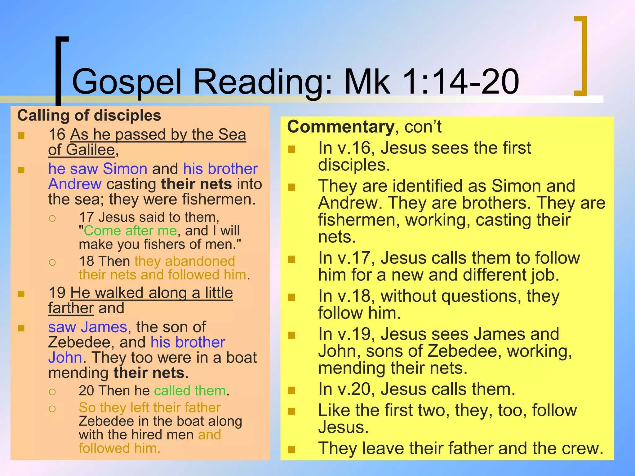 Gospel Reading: Mk 1:14-20
Calling of disciples
 16 As he passed by the Sea
of Galilee,
 he saw Simon and his brother
Andrew casting their nets into
the sea; they were fishermen.
 17 Jesus said to them,
"Come after me, and I will
make you fishers of men."
 18 Then they abandoned
their nets and followed him.
 19 He walked along a little
farther and
 saw James, the son of
Zebedee, and his brother
John. They too were in a boat
mending their nets.
 20 Then he called them.
 So they left their father
Zebedee in the boat along
with the hired men and
followed him.
Commentary, con’t
 In v.16, Jesus sees the first
disciples.
 They are identified as Simon and
Andrew. They are brothers. They are
fishermen, working, casting their
nets.
 In v.17, Jesus calls them to follow
him for a new and different job.
 In v.18, without questions, they
follow him.
 In v.19, Jesus sees James and
John, sons of Zebedee, working,
mending their nets.
 In v.20, Jesus calls them.
 Like the first two, they, too, follow
Jesus.
 They leave their father and the crew.
 