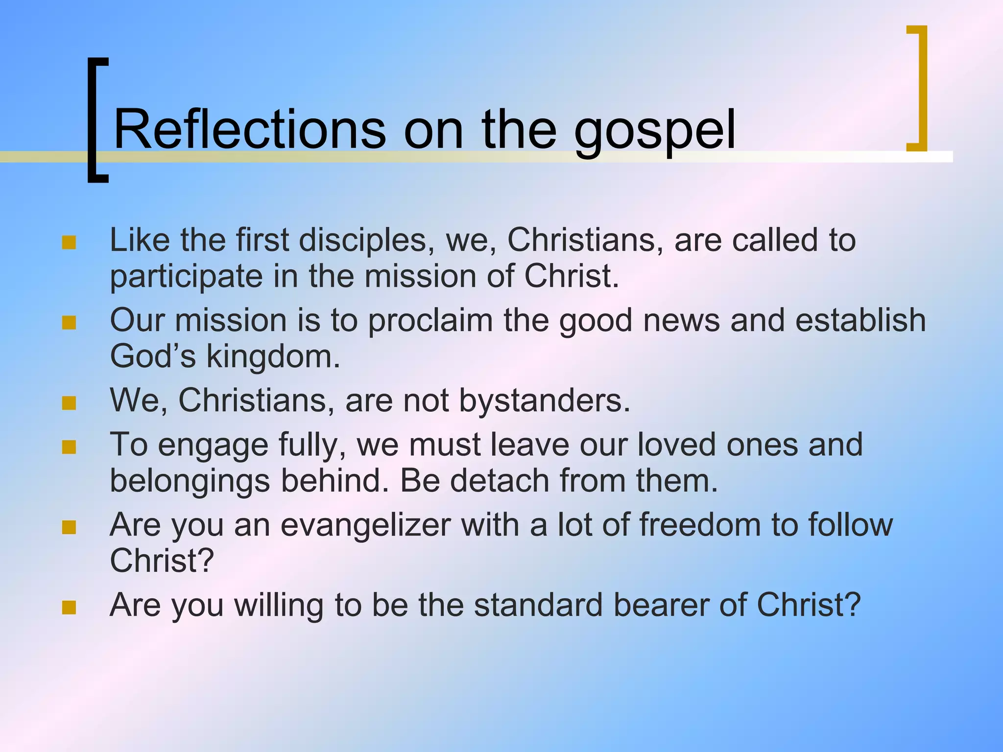 Reflections on the gospel
 Like the first disciples, we, Christians, are called to
participate in the mission of Christ.
 Our mission is to proclaim the good news and establish
God’s kingdom.
 We, Christians, are not bystanders.
 To engage fully, we must leave our loved ones and
belongings behind. Be detach from them.
 Are you an evangelizer with a lot of freedom to follow
Christ?
 Are you willing to be the standard bearer of Christ?
 