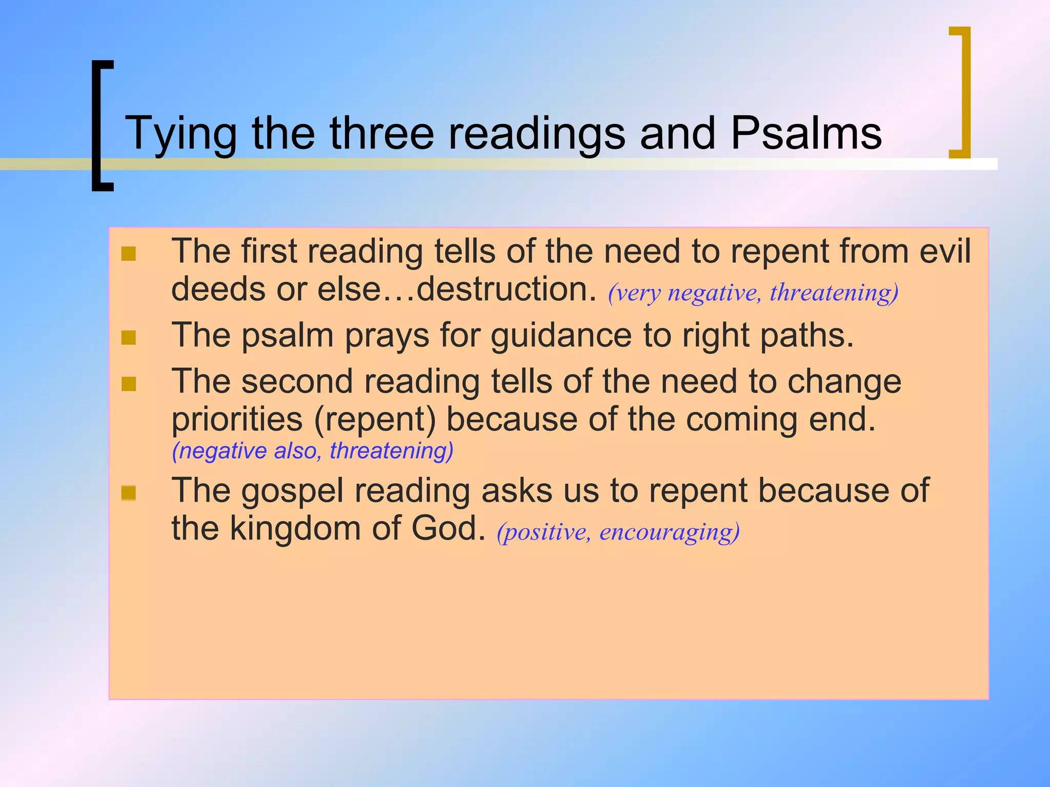 Tying the three readings and Psalms
 The first reading tells of the need to repent from evil
deeds or else…destruction. (very negative, threatening)
 The psalm prays for guidance to right paths.
 The second reading tells of the need to change
priorities (repent) because of the coming end.
(negative also, threatening)
 The gospel reading asks us to repent because of
the kingdom of God. (positive, encouraging)
 