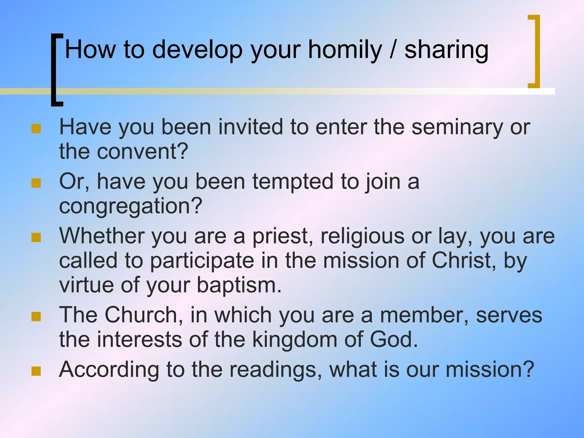 How to develop your homily / sharing
 Have you been invited to enter the seminary or
the convent?
 Or, have you been tempted to join a
congregation?
 Whether you are a priest, religious or lay, you are
called to participate in the mission of Christ, by
virtue of your baptism.
 The Church, in which you are a member, serves
the interests of the kingdom of God.
 According to the readings, what is our mission?
 