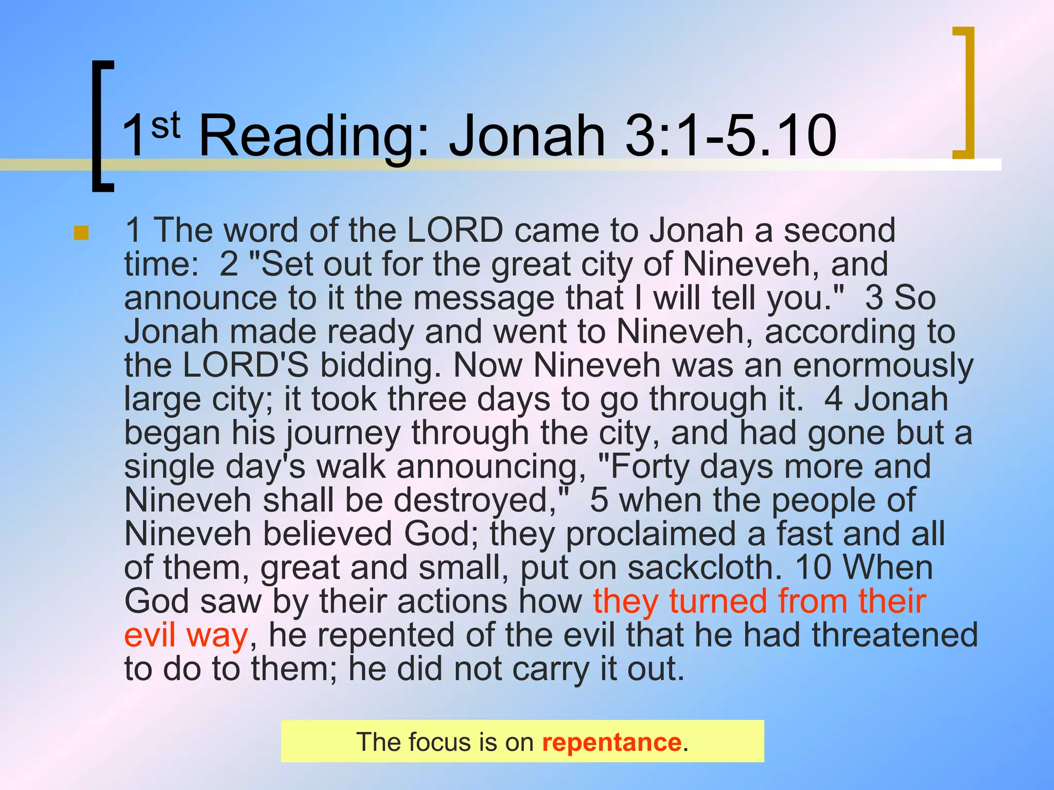 1st Reading: Jonah 3:1-5.10
 1 The word of the LORD came to Jonah a second
time: 2 "Set out for the great city of Nineveh, and
announce to it the message that I will tell you." 3 So
Jonah made ready and went to Nineveh, according to
the LORD'S bidding. Now Nineveh was an enormously
large city; it took three days to go through it. 4 Jonah
began his journey through the city, and had gone but a
single day's walk announcing, "Forty days more and
Nineveh shall be destroyed," 5 when the people of
Nineveh believed God; they proclaimed a fast and all
of them, great and small, put on sackcloth. 10 When
God saw by their actions how they turned from their
evil way, he repented of the evil that he had threatened
to do to them; he did not carry it out.
The focus is on repentance.
 