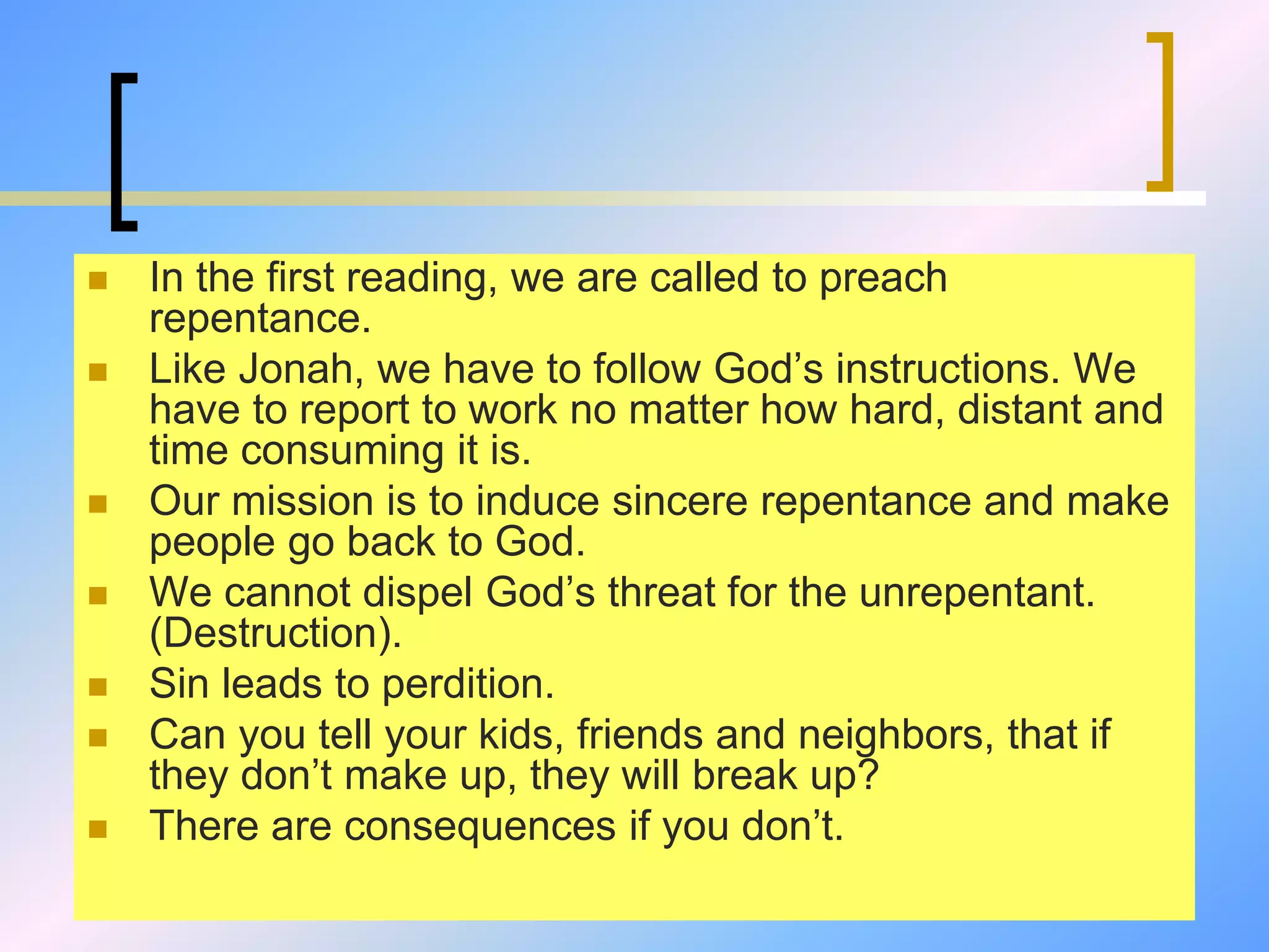  In the first reading, we are called to preach
repentance.
 Like Jonah, we have to follow God’s instructions. We
have to report to work no matter how hard, distant and
time consuming it is.
 Our mission is to induce sincere repentance and make
people go back to God.
 We cannot dispel God’s threat for the unrepentant.
(Destruction).
 Sin leads to perdition.
 Can you tell your kids, friends and neighbors, that if
they don’t make up, they will break up?
 There are consequences if you don’t.
 