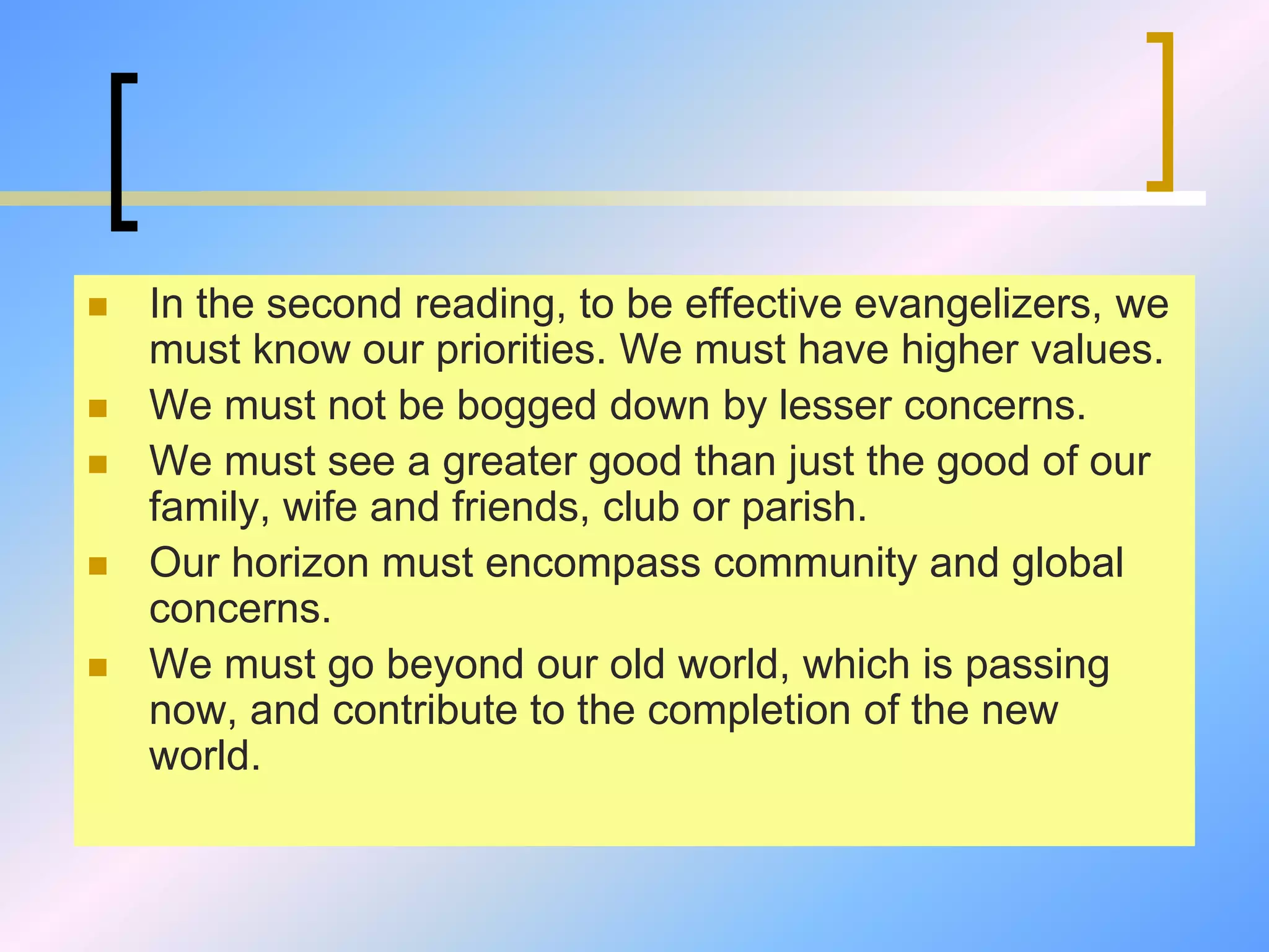  In the second reading, to be effective evangelizers, we
must know our priorities. We must have higher values.
 We must not be bogged down by lesser concerns.
 We must see a greater good than just the good of our
family, wife and friends, club or parish.
 Our horizon must encompass community and global
concerns.
 We must go beyond our old world, which is passing
now, and contribute to the completion of the new
world.
 
