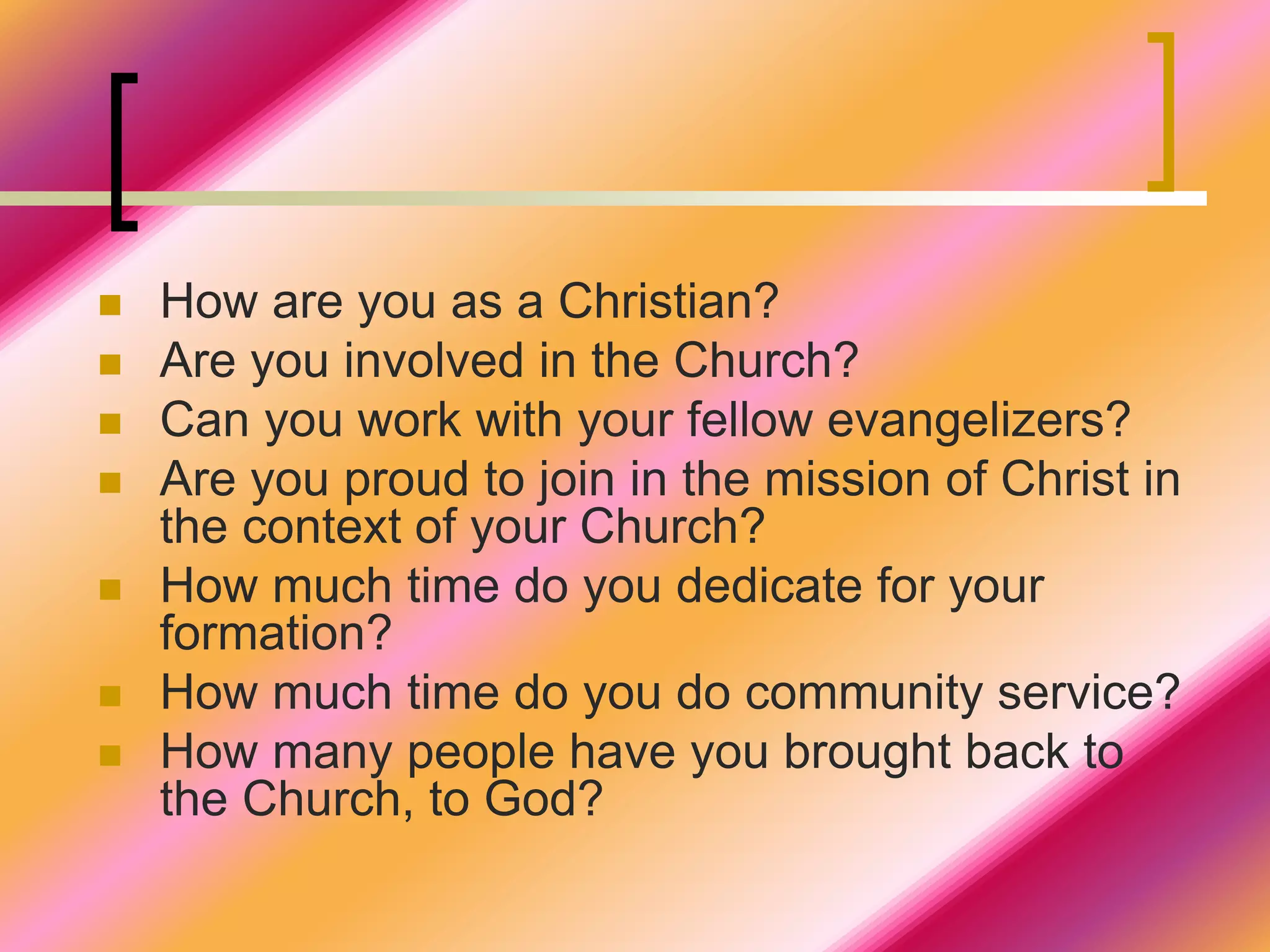  How are you as a Christian?
 Are you involved in the Church?
 Can you work with your fellow evangelizers?
 Are you proud to join in the mission of Christ in
the context of your Church?
 How much time do you dedicate for your
formation?
 How much time do you do community service?
 How many people have you brought back to
the Church, to God?
 