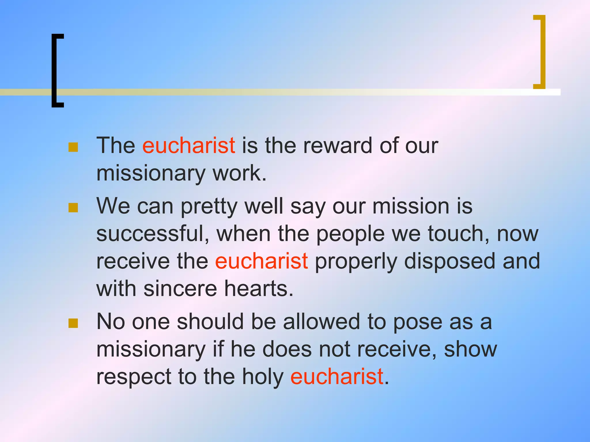  The eucharist is the reward of our
missionary work.
 We can pretty well say our mission is
successful, when the people we touch, now
receive the eucharist properly disposed and
with sincere hearts.
 No one should be allowed to pose as a
missionary if he does not receive, show
respect to the holy eucharist.
 