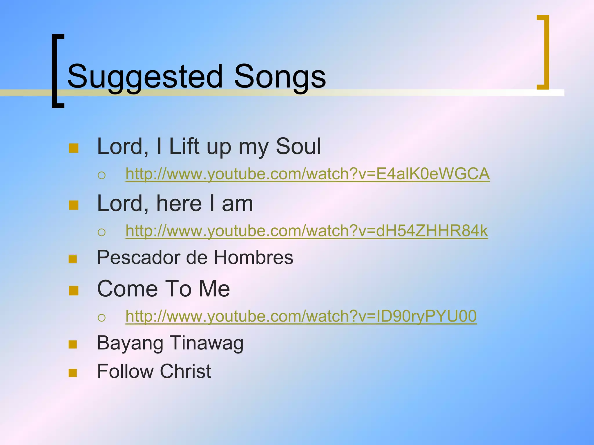 Suggested Songs
 Lord, I Lift up my Soul
 http://www.youtube.com/watch?v=E4alK0eWGCA
 Lord, here I am
 http://www.youtube.com/watch?v=dH54ZHHR84k
 Pescador de Hombres
 Come To Me
 http://www.youtube.com/watch?v=ID90ryPYU00
 Bayang Tinawag
 Follow Christ
 