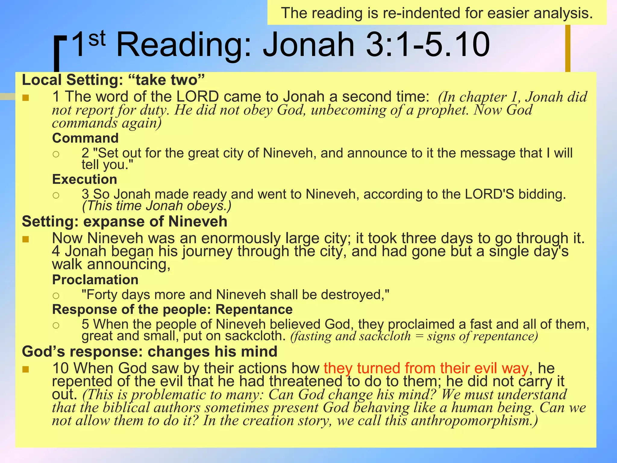 1st Reading: Jonah 3:1-5.10
Local Setting: “take two”
 1 The word of the LORD came to Jonah a second time: (In chapter 1, Jonah did
not report for duty. He did not obey God, unbecoming of a prophet. Now God
commands again)
Command
 2 "Set out for the great city of Nineveh, and announce to it the message that I will
tell you."
Execution
 3 So Jonah made ready and went to Nineveh, according to the LORD'S bidding.
(This time Jonah obeys.)
Setting: expanse of Nineveh
 Now Nineveh was an enormously large city; it took three days to go through it.
4 Jonah began his journey through the city, and had gone but a single day's
walk announcing,
Proclamation
 "Forty days more and Nineveh shall be destroyed,"
Response of the people: Repentance
 5 When the people of Nineveh believed God, they proclaimed a fast and all of them,
great and small, put on sackcloth. (fasting and sackcloth = signs of repentance)
God’s response: changes his mind
 10 When God saw by their actions how they turned from their evil way, he
repented of the evil that he had threatened to do to them; he did not carry it
out. (This is problematic to many: Can God change his mind? We must understand
that the biblical authors sometimes present God behaving like a human being. Can we
not allow them to do it? In the creation story, we call this anthropomorphism.)
The reading is re-indented for easier analysis.
 