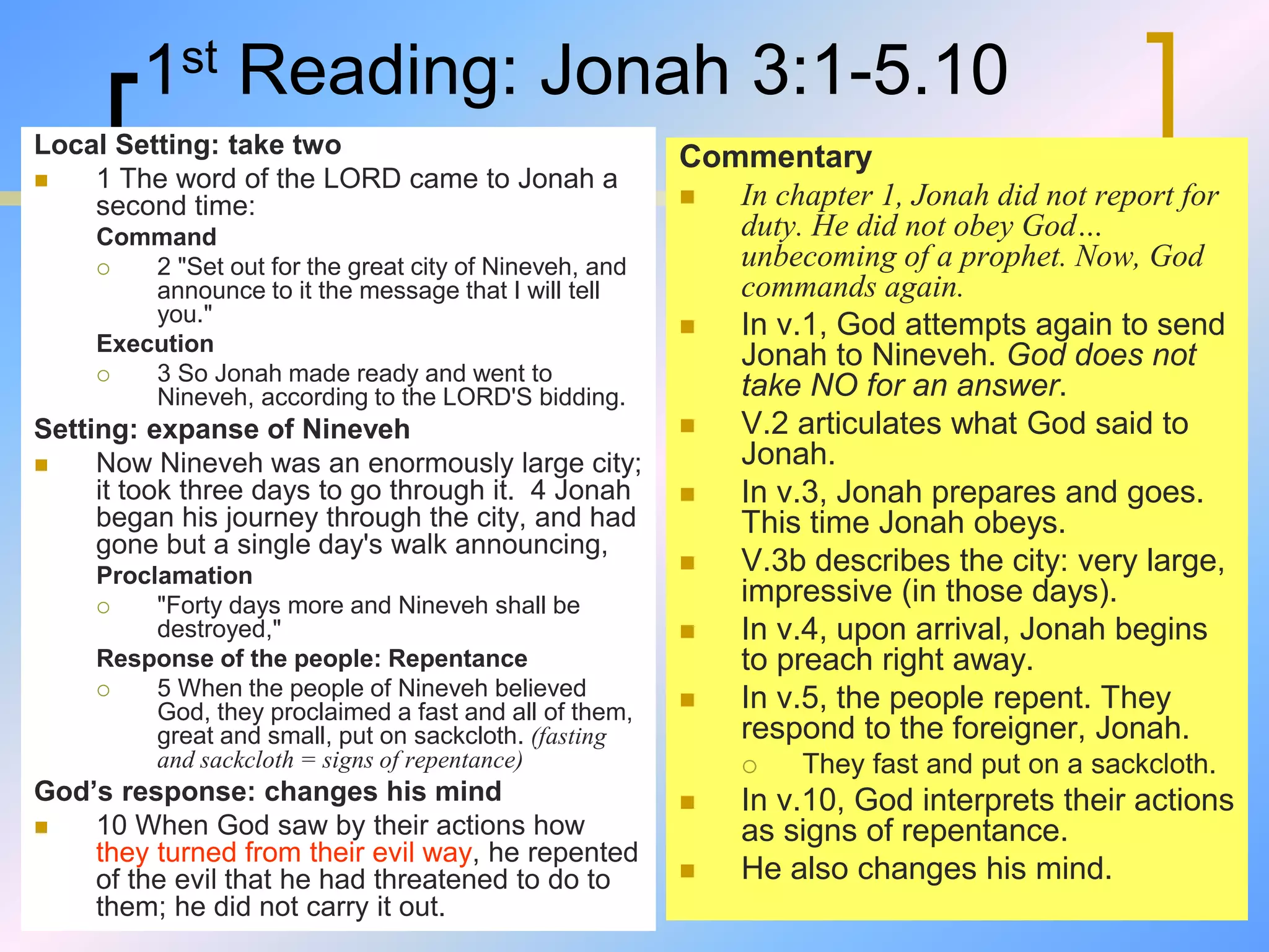 1st Reading: Jonah 3:1-5.10
Local Setting: take two
 1 The word of the LORD came to Jonah a
second time:
Command
 2 "Set out for the great city of Nineveh, and
announce to it the message that I will tell
you."
Execution
 3 So Jonah made ready and went to
Nineveh, according to the LORD'S bidding.
Setting: expanse of Nineveh
 Now Nineveh was an enormously large city;
it took three days to go through it. 4 Jonah
began his journey through the city, and had
gone but a single day's walk announcing,
Proclamation
 "Forty days more and Nineveh shall be
destroyed,"
Response of the people: Repentance
 5 When the people of Nineveh believed
God, they proclaimed a fast and all of them,
great and small, put on sackcloth. (fasting
and sackcloth = signs of repentance)
God’s response: changes his mind
 10 When God saw by their actions how
they turned from their evil way, he repented
of the evil that he had threatened to do to
them; he did not carry it out.
Commentary
 In chapter 1, Jonah did not report for
duty. He did not obey God…
unbecoming of a prophet. Now, God
commands again.
 In v.1, God attempts again to send
Jonah to Nineveh. God does not
take NO for an answer.
 V.2 articulates what God said to
Jonah.
 In v.3, Jonah prepares and goes.
This time Jonah obeys.
 V.3b describes the city: very large,
impressive (in those days).
 In v.4, upon arrival, Jonah begins
to preach right away.
 In v.5, the people repent. They
respond to the foreigner, Jonah.
 They fast and put on a sackcloth.
 In v.10, God interprets their actions
as signs of repentance.
 He also changes his mind.
 
