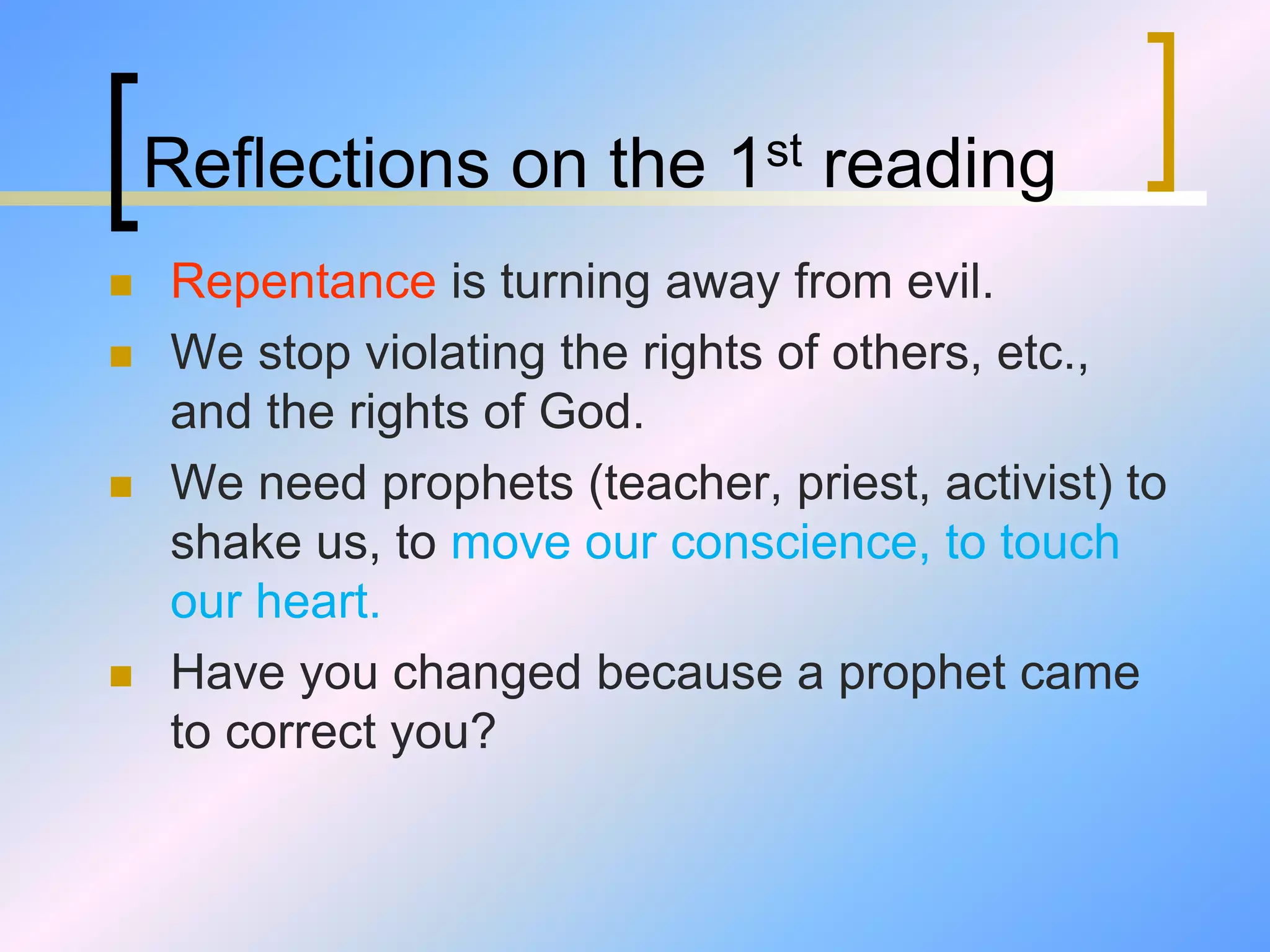 Reflections on the 1st reading
 Repentance is turning away from evil.
 We stop violating the rights of others, etc.,
and the rights of God.
 We need prophets (teacher, priest, activist) to
shake us, to move our conscience, to touch
our heart.
 Have you changed because a prophet came
to correct you?
 