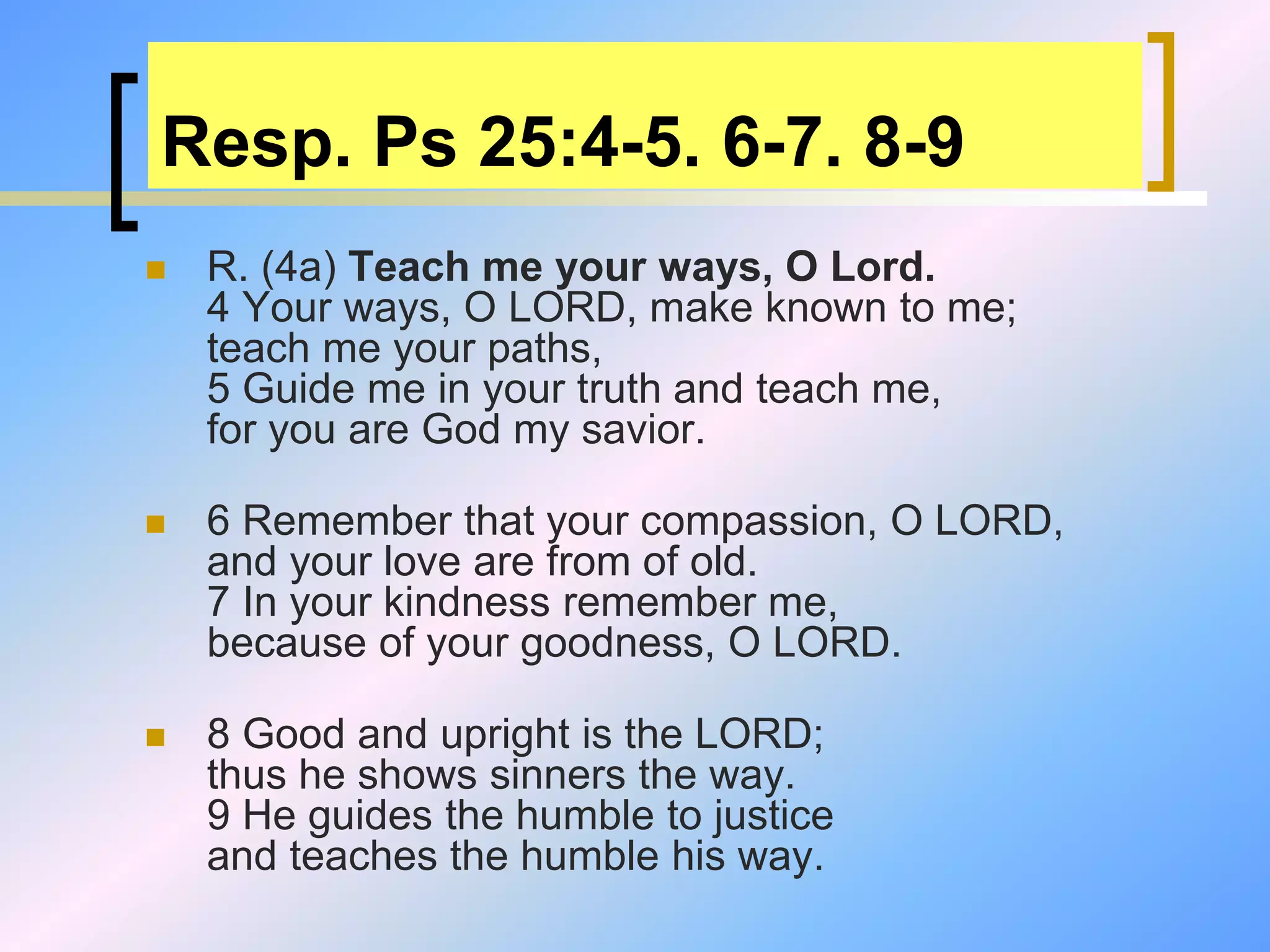 Resp. Ps 25:4-5. 6-7. 8-9
 R. (4a) Teach me your ways, O Lord.
4 Your ways, O LORD, make known to me;
teach me your paths,
5 Guide me in your truth and teach me,
for you are God my savior.
 6 Remember that your compassion, O LORD,
and your love are from of old.
7 In your kindness remember me,
because of your goodness, O LORD.
 8 Good and upright is the LORD;
thus he shows sinners the way.
9 He guides the humble to justice
and teaches the humble his way.
 