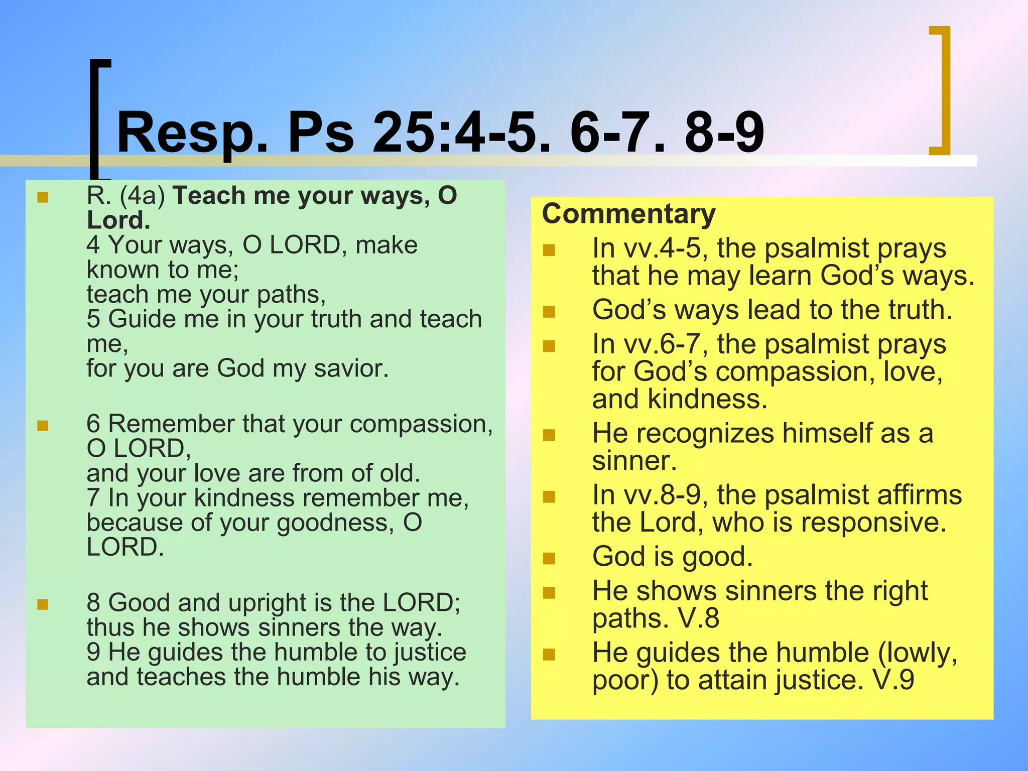 Resp. Ps 25:4-5. 6-7. 8-9
 R. (4a) Teach me your ways, O
Lord.
4 Your ways, O LORD, make
known to me;
teach me your paths,
5 Guide me in your truth and teach
me,
for you are God my savior.
 6 Remember that your compassion,
O LORD,
and your love are from of old.
7 In your kindness remember me,
because of your goodness, O
LORD.
 8 Good and upright is the LORD;
thus he shows sinners the way.
9 He guides the humble to justice
and teaches the humble his way.
Commentary
 In vv.4-5, the psalmist prays
that he may learn God’s ways.
 God’s ways lead to the truth.
 In vv.6-7, the psalmist prays
for God’s compassion, love,
and kindness.
 He recognizes himself as a
sinner.
 In vv.8-9, the psalmist affirms
the Lord, who is responsive.
 God is good.
 He shows sinners the right
paths. V.8
 He guides the humble (lowly,
poor) to attain justice. V.9
 