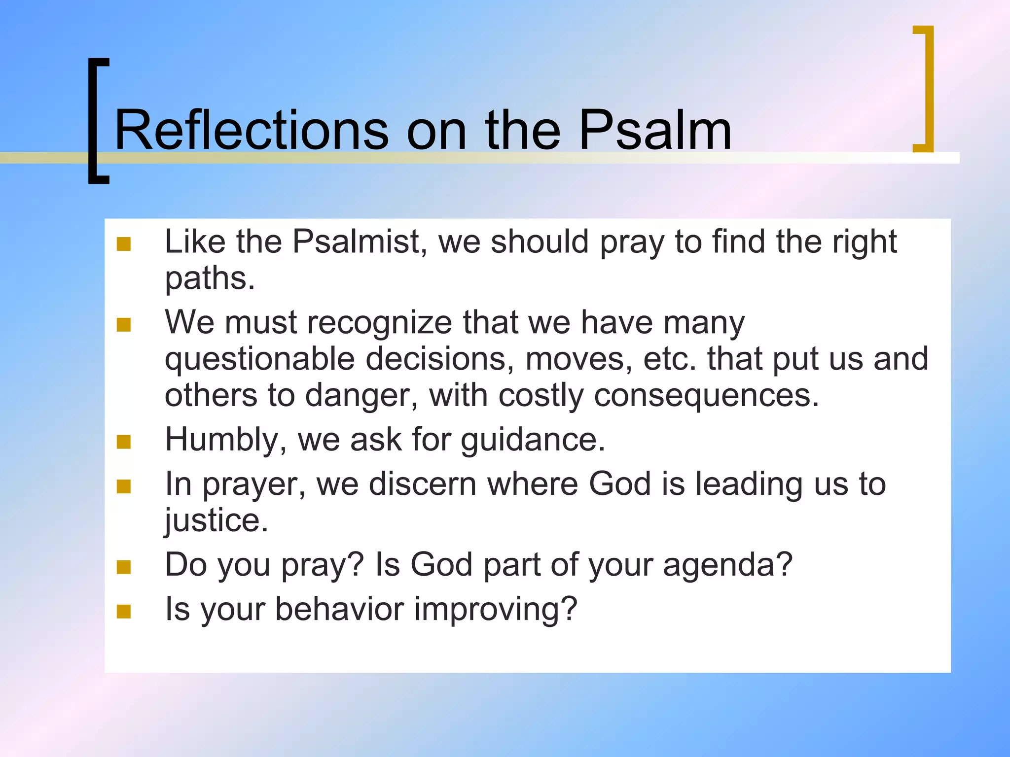 Reflections on the Psalm
 Like the Psalmist, we should pray to find the right
paths.
 We must recognize that we have many
questionable decisions, moves, etc. that put us and
others to danger, with costly consequences.
 Humbly, we ask for guidance.
 In prayer, we discern where God is leading us to
justice.
 Do you pray? Is God part of your agenda?
 Is your behavior improving?
 