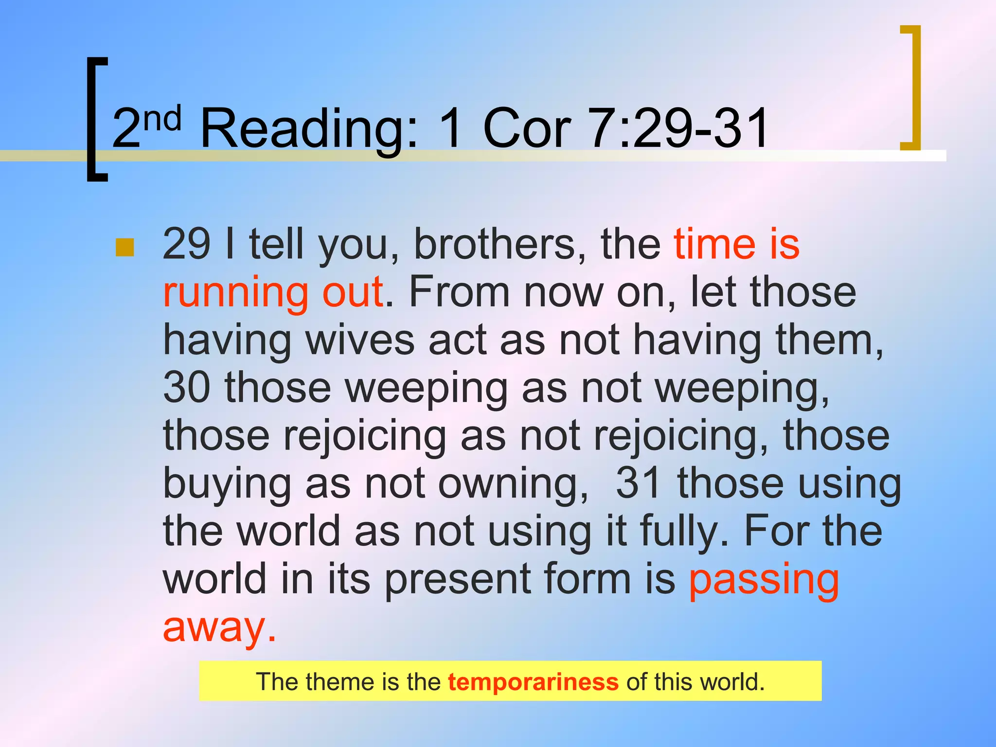 2nd Reading: 1 Cor 7:29-31
 29 I tell you, brothers, the time is
running out. From now on, let those
having wives act as not having them,
30 those weeping as not weeping,
those rejoicing as not rejoicing, those
buying as not owning, 31 those using
the world as not using it fully. For the
world in its present form is passing
away.
The theme is the temporariness of this world.
 