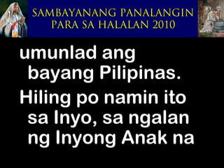 SAMBAYANANG PANALANGIN
    PARA SA HALALAN 2010


umunlad ang
 bayang Pilipinas.
Hiling po namin ito
 sa Inyo, sa ngalan
 ng Inyong Anak na
 