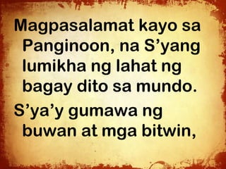 Magpasalamat kayo sa
 Panginoon, na S’yang
 lumikha ng lahat ng
 bagay dito sa mundo.
S’ya’y gumawa ng
 buwan at mga bitwin,
 