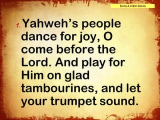 Sing A New Song




1.   Yahweh’s people
     dance for joy, O
     come before the
     Lord. And play for
     Him on glad
     tambourines, and let
     your trumpet sound.
 