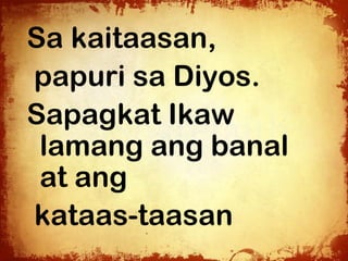 Sa kaitaasan,
papuri sa Diyos.
Sapagkat Ikaw
 lamang ang banal
 at ang
kataas-taasan
 