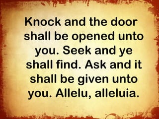 Knock and the door
shall be opened unto
  you. Seek and ye
shall find. Ask and it
 shall be given unto
 you. Allelu, alleluia.
 