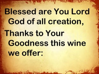 Blessed are You Lord
 God of all creation,
Thanks to Your
 Goodness this wine
 we offer:
 