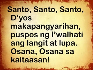 Santo, Santo, Santo,
 D’yos
 makapangyarihan,
 puspos ng l’walhati
 ang langit at lupa.
 Osana, Osana sa
 kaitaasan!
 