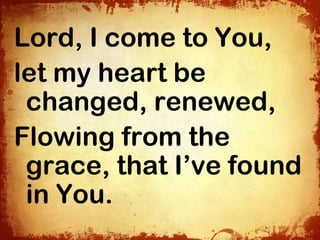 Lord, I come to You,
let my heart be
 changed, renewed,
Flowing from the
 grace, that I’ve found
 in You.
 