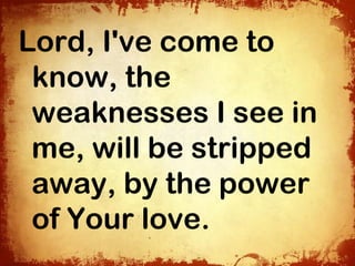 Lord, I've come to
 know, the
 weaknesses I see in
 me, will be stripped
 away, by the power
 of Your love.
 