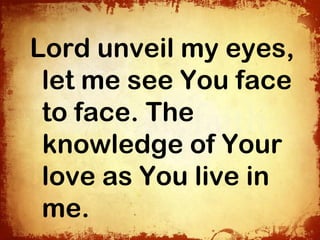 Lord unveil my eyes,
 let me see You face
 to face. The
 knowledge of Your
 love as You live in
 me.
 
