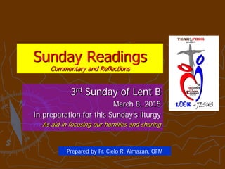 Sunday Readings
Commentary and Reflections
3rd Sunday of Lent B
March 8, 2015
In preparation for this Sunday’s liturgy
As aid in focusing our homilies and sharing
Prepared by Fr. Cielo R. Almazan, OFM
 