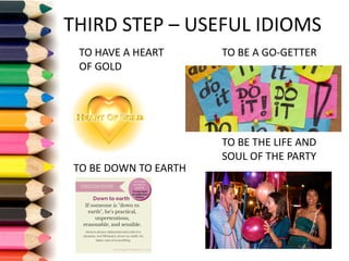 THIRD	STEP	– USEFUL	IDIOMS
TO	HAVE	A	HEART	
OF	GOLD
TO	BE	THE	LIFE	AND	
SOUL	OF	THE	PARTY
TO	BE	A	GO-GETTER
TO	BE	DOWN	TO	EARTH
 