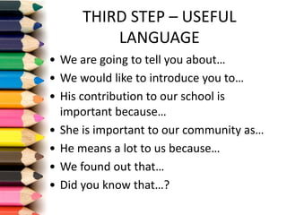 THIRD	STEP	– USEFUL	
LANGUAGE
• We are	going to	tell you about…
• We would like to	introduce	you to…
• His contribution to	our school is
important because…
• She is important to	our community as…
• He	means a	lot to	us because…
• We found out that…
• Did you know that…?
 