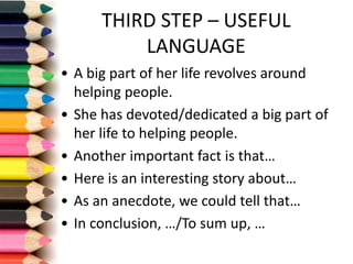 THIRD	STEP	– USEFUL	
LANGUAGE
• A	big part of	her life revolves around
helping people.
• She has	devoted/dedicated a	big part of	
her life to	helping people.
• Another important fact is that…
• Here is an interesting story about…
• As	an anecdote,	we could tell that…
• In	conclusion,	…/To	sum	up,	…
 
