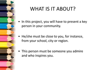 WHAT	IS	IT	ABOUT?
• In	this project,	you will have to	present a	key
person in	your community.
• He/she must be	close to	you,	for instance,	
from your school,	city or region.
• This person must be	someone you admire	
and	who inspires	you.
 