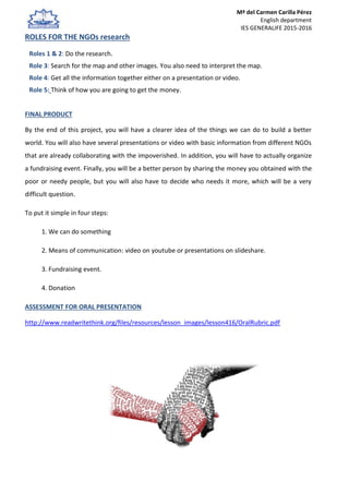 Mª del Carmen Carilla Pérez
English department
IES GENERALIFE 2015-2016
ROLES FOR THE NGOs research
Roles 1 & 2: Do the research.
Role 3: Search for the map and other images. You also need to interpret the map.
Role 4: Get all the information together either on a presentation or video.
Role 5: Think of how you are going to get the money.
FINAL PRODUCT
By the end of this project, you will have a clearer idea of the things we can do to build a better
world. You will also have several presentations or video with basic information from different NGOs
that are already collaborating with the impoverished. In addition, you will have to actually organize
a fundraising event. Finally, you will be a better person by sharing the money you obtained with the
poor or needy people, but you will also have to decide who needs it more, which will be a very
difficult question.
To put it simple in four steps:
1. We can do something
2. Means of communication: video on youtube or presentations on slideshare.
3. Fundraising event.
4. Donation
ASSESSMENT FOR ORAL PRESENTATION
http://www.readwritethink.org/files/resources/lesson_images/lesson416/OralRubric.pdf
 