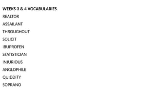 WEEKS 3 & 4 VOCABULARIES
REALTOR
ASSAILANT
THROUGHOUT
SOLICIT
IBUPROFEN
STATISTICIAN
INJURIOUS
ANGLOPHILE
QUIDDITY
SOPRANO
 