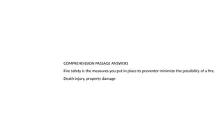 COMPREHENSION PASSAGE ANSWERS
Fire safety is the measures you put in place to preventor minimize the possibility of a fire.
Death injury, property damage
 