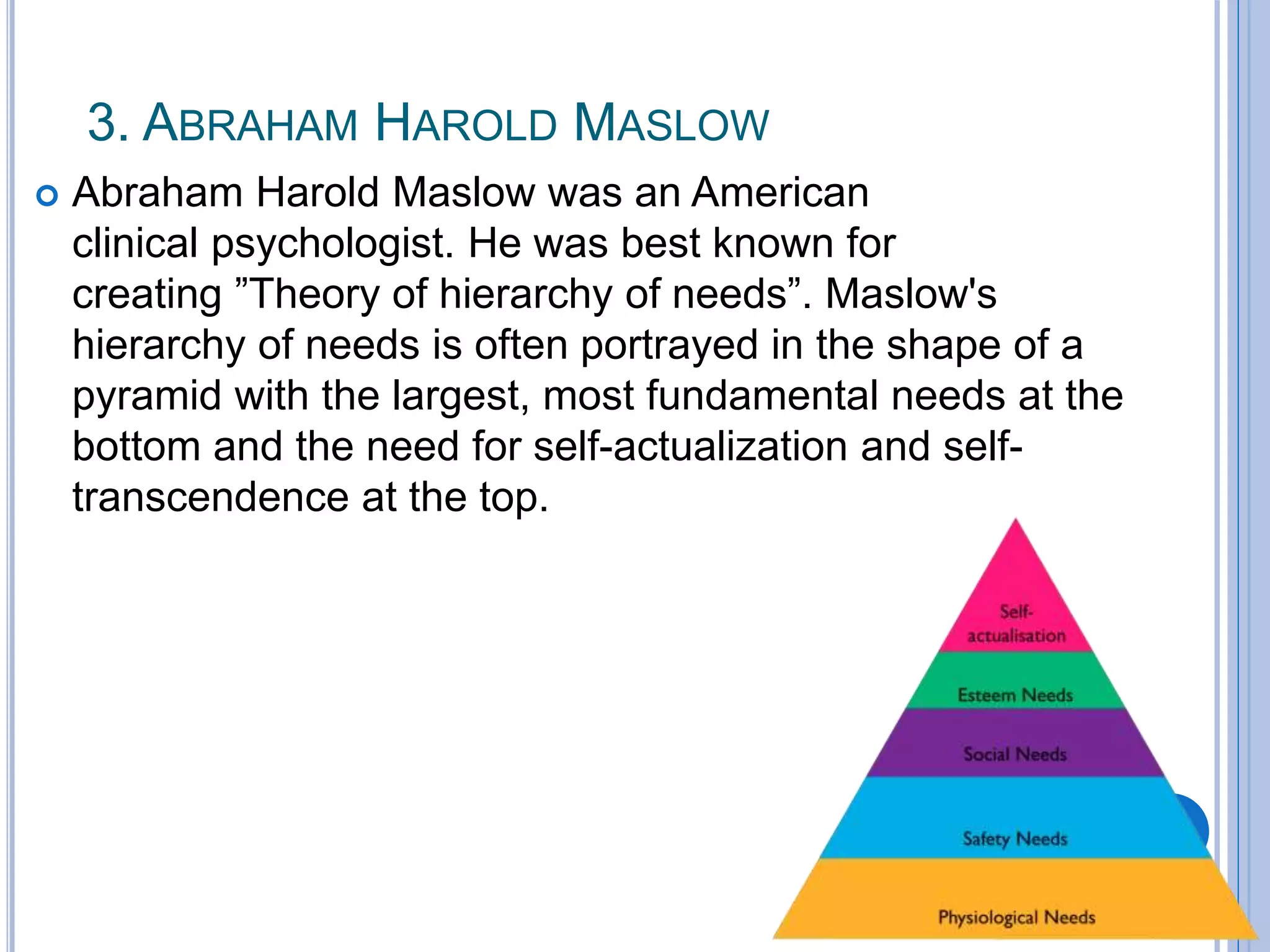 3. ABRAHAM HAROLD MASLOW
 Abraham Harold Maslow was an American
clinical psychologist. He was best known for
creating ”Theory of hierarchy of needs”. Maslow's
hierarchy of needs is often portrayed in the shape of a
pyramid with the largest, most fundamental needs at the
bottom and the need for self-actualization and self-
transcendence at the top.
 