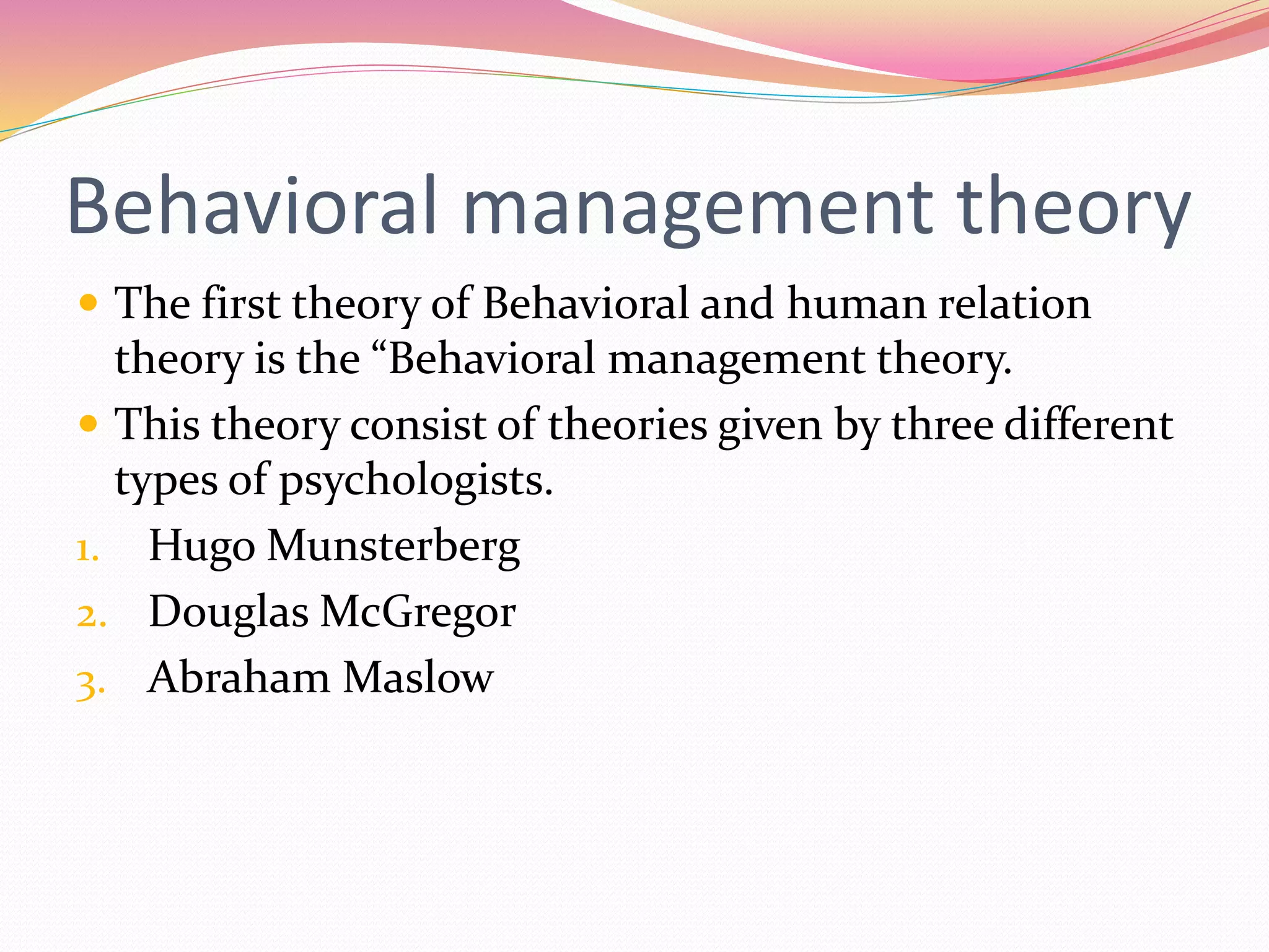 Behavioral management theory
 The first theory of Behavioral and human relation
theory is the “Behavioral management theory.
 This theory consist of theories given by three different
types of psychologists.
1. Hugo Munsterberg
2. Douglas McGregor
3. Abraham Maslow
 