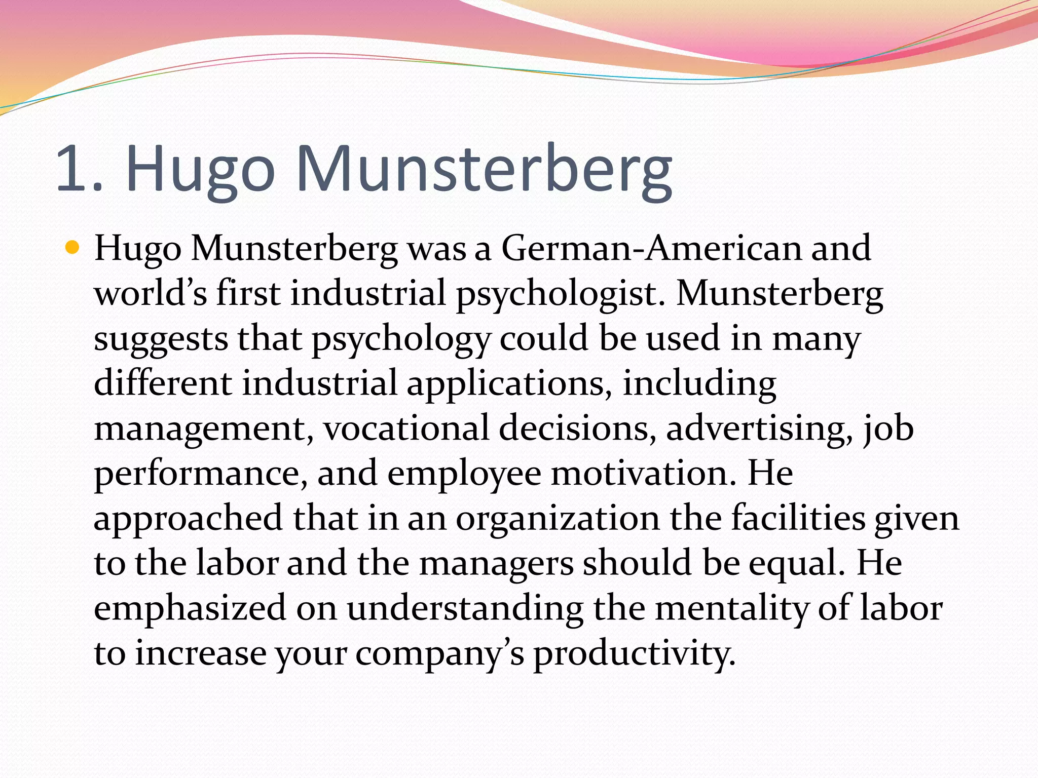 1. Hugo Munsterberg
 Hugo Munsterberg was a German-American and
world’s first industrial psychologist. Munsterberg
suggests that psychology could be used in many
different industrial applications, including
management, vocational decisions, advertising, job
performance, and employee motivation. He
approached that in an organization the facilities given
to the labor and the managers should be equal. He
emphasized on understanding the mentality of labor
to increase your company’s productivity.
 