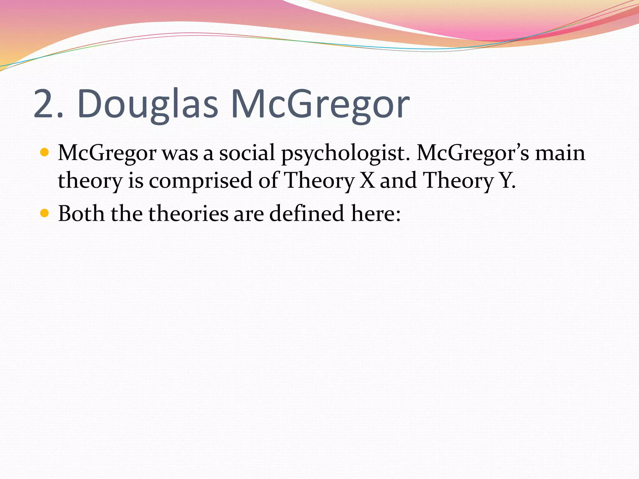 2. Douglas McGregor
 McGregor was a social psychologist. McGregor’s main
theory is comprised of Theory X and Theory Y.
 Both the theories are defined here:
 